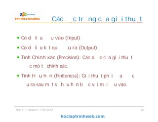 Có dữ liệu Đầu vào (Input)
Có dữ liệu kết quả Đầu ra (Output)
Tính Chính xác (Precision): Các bước của giải thuật
được mô tả chính xác.
Tính Hữu hạn (Finiteness): Giải thuật phải đưa được
đầu ra sau một số hữu hạn bước với mọi đầu vào.
Các đặc trưng của giải thuật
18Slide 1 - Tổng quan về CTDL và GT
 