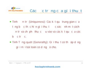 Tính Đơn trị (Uniqueness): Các kết quả trung gian của
từng bước thực hiện giải thuật được xác định một cách
đơn trị và chỉ phụ thuộc đầu vào và các kết quả của các
bước trước.
Tính Tổng quát (Generality): Giải thuật có thể áp dụng
để giải mọi bài toán có dạng đã cho.
Các đặc trưng của giải thuật
Slide 1 - Tổng quan về CTDL và GT 19
 