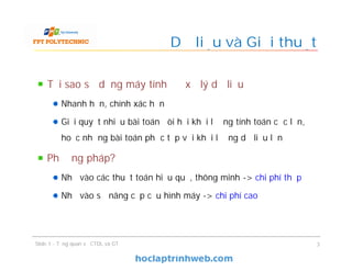 Tại sao sử dụng máy tính để xử lý dữ liệu
Nhanh hơn, chính xác hơn
Giải quyết nhiều bài toán đòi hỏi khối lượng tính toán cực lớn,
hoặc những bài toán phức tạp với khối lượng dữ liệu lớn
Phương pháp?
Nhờ vào các thuật toán hiệu quả, thông minh -> chi phí thấp
Nhờ vào sự nâng cấp cấu hình máy -> chi phí cao
Dữ liệu và Giải thuật
3Slide 1 - Tổng quan về CTDL và GT
 