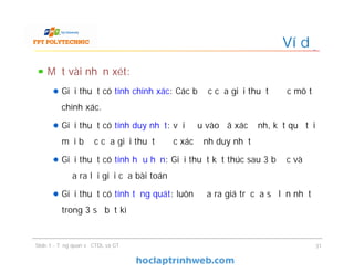 Một vài nhận xét:
Giải thuật có tính chính xác: Các bước của giải thuật được mô tả
chính xác.
Giải thuật có tính duy nhất: với đầu vào đã xác định, kết quả tại
mỗi bước của giải thuật được xác định duy nhất
Giải thuật có tính hữu hạn: Giải thuật kết thúc sau 3 bước và
đưa ra lời giải của bài toán
Giải thuật có tính tổng quát: luôn đưa ra giá trị của số lớn nhất
trong 3 số bất kì
Ví dụ
Slide 1 - Tổng quan về CTDL và GT 31
 