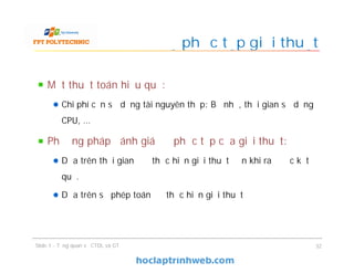 Một thuật toán hiệu quả:
Chi phí cần sử dụng tài nguyên thấp: Bộ nhớ, thời gian sử dụng
CPU, …
Phương pháp đánh giá độ phức tạp của giải thuật:
Dựa trên thời gian để thực hiện giải thuật đến khi ra được kết
quả.
Dựa trên số phép toán để thực hiện giải thuật
Độ phức tạp giải thuật
Slide 1 - Tổng quan về CTDL và GT 32
 