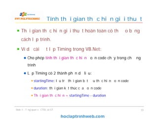 Thời gian thực hiện giải thuật hoàn toàn có thể đo bằng
cách lập trình.
Ví dụ cài đặt lớp Timing trong VB.Net:
Cho phép tính thời gian thực hiệntính thời gian thực hiện đoạn code chạy trong chương
trình
Lớp Timing có 2 thành phần dữ liệu:
startingTime: lưu trữ thời gian bắt đầu thực hiện đoạn code
duration: thời gian kết thúc của đoạn code
Thời gian thực hiện =Thời gian thực hiện = startingTime - duration
Tính thời gian thực hiện giải thuật
Slide 1 - Tổng quan về CTDL và GT 33
 