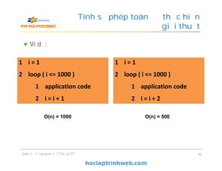 Ví dụ:
Tính số phép toán để thực hiện
giải thuật
Slide 1 - Tổng quan về CTDL và GT 36
1 i = 1
2 loop ( i <= 1000 )
1 application code
2 i = i + 1
1 i = 1
2 loop ( i <= 1000 )
1 application code
2 i = i + 1
1 i = 1
2 loop ( i <= 1000 )
1 application code
2 i = i + 2
1 i = 1
2 loop ( i <= 1000 )
1 application code
2 i = i + 2
O(n) = 1000 O(n) = 500
 