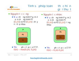 Nguyên tắc cộng:
Nếu: chương trình P gồm 2
đoạn chương trình P1
(O1(n)) và P2 (O2(n)) chạy
nối tiếp nhau
Thì: độ phức tạp của CT P:
O(n) = max(O1(n), O2(n))
Tính số phép toán để thực hiện
giải thuật
Slide 1 - Tổng quan về CTDL và GT 37
P2
P1
P
Nguyên tắc nhân:
Nếu: chương trình P gồm 2
đoạn chương trình P1
(O1(n)) và P2 (O2(n)) lồng
nhau
Thì: độ phức tạp của CT P:
O(n) = O1(n).O2(n)
P1
P
P2
 