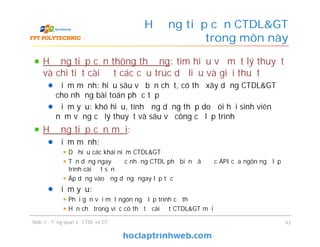 Hướng tiếp cận thông thường: tìm hiểu về mặt lý thuyết
và chi tiết cài đặt các cấu trúc dữ liệu và giải thuật
Điểm mạnh: hiểu sâu về bản chất, có thể xây dựng CTDL&GT
cho những bài toán phức tạp
Điểm yếu: khó hiểu, tính ứng dụng thấp do đòi hỏi sinh viên
nắm vững cả lý thuyết và sâu về công cụ lập trình
Hướng tiếp cận mới:
Điểm mạnh:
Dễ hiểu các khái niệm CTDL&GT
Tận dụng ngay được những CTDL phổ biến đã được API của ngôn ngữ lập
trình cài đặt sẵn
Áp dụng vào ứng dụng ngay lập tức
Điểm yếu:
Phải gắn với một ngôn ngữ lập trình cụ thể
Hạn chế trong việc có thể tự cài đặt CTDL&GT mới
Hướng tiếp cận CTDL&GT
trong môn này
Slide 1 - Tổng quan về CTDL và GT 43
 