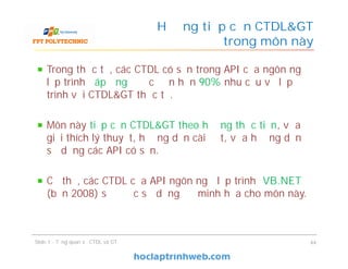 Trong thực tế, các CTDL có sẵn trong API của ngôn ngữ
lập trình đáp ứng được đến hơn 90% nhu cầu về lập
trình với CTDL&GT thực tế.
Môn này tiếp cận CTDL&GT theo hướng thực tiễn, vừa
giải thích lý thuyết, hướng dẫn cài đặt, vừa hướng dẫn
sử dụng các API có sẵn.
Cụ thể, các CTDL của API ngôn ngữ lập trình VB.NET
(bản 2008) sẽ được sử dụng để minh họa cho môn này.
Hướng tiếp cận CTDL&GT
trong môn này
Slide 1 - Tổng quan về CTDL và GT 44
 