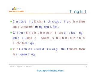 Cấu trúc dữ liệu là cách tổ chức các dữ liệu cơ bản thành
các cấu trúc như mảng, chuỗi, file…
Giải thuật là tập hữu hạn có thứ tự các bước tác động
lên dữ liệu nào đó để sau một số hữu hạn lần thực hiện
sẽ cho ta kết quả.
Việc lựa chọn cấu trúc dữ liệu và giải thuật cho bài toán
là rất quan trọng.
Tổng kết
Slide 1 - Tổng quan về CTDL và GT 45
 