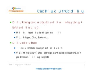 Dữ liệu không có cấu trúc (kiểu dữ liệu đơn hay còn gọi
là kiểu dữ liệu cơ sở):
Mỗi đối tượng dữ liệu là một phần tử đơn lẻ
Ví dụ: Integer, Char, Boolean,…
Dữ liệu có cấu trúc:
Được cấu thành bởi các phần tử dữ liệu cơ sở
Ví dụ: Mảng (array), chuỗi (string), danh sách (collection), bản
ghi (record), đối tượng (object)
Các kiểu cấu trúc dữ liệu
8Slide 1 - Tổng quan về CTDL và GT
 