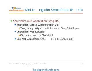 Môi trường cho SharePoint thực thi
SharePoint Web Application trong IIS:
SharePoint Central Administration v4:
Trung tâm quản lý và cấu hình toàn bộ SharePoint Server
SharePoint Web Services:
Các dịch vụ web của SharePoint
Các Web Application khác được tạo bởi SharePoint
SharePoint Web Application trong IIS:
SharePoint Central Administration v4:
Trung tâm quản lý và cấu hình toàn bộ SharePoint Server
SharePoint Web Services:
Các dịch vụ web của SharePoint
Các Web Application khác được tạo bởi SharePoint
SharePoint 2010 và xây dựng giải pháp cho SharePoint 2010 14
 