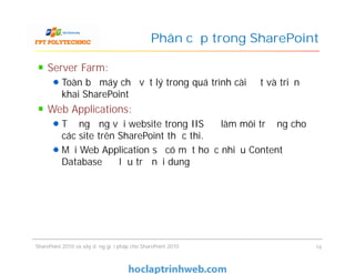 Phân cấp trong SharePoint
Server Farm:
Toàn bộ máy chủ vật lý trong quá trình cài đặt và triển
khai SharePoint
Web Applications:
Tương ứng với website trong IIS để làm môi trường cho
các site trên SharePoint thực thi.
Mỗi Web Application sẽ có một hoặc nhiều Content
Database để lưu trữ nội dung
Server Farm:
Toàn bộ máy chủ vật lý trong quá trình cài đặt và triển
khai SharePoint
Web Applications:
Tương ứng với website trong IIS để làm môi trường cho
các site trên SharePoint thực thi.
Mỗi Web Application sẽ có một hoặc nhiều Content
Database để lưu trữ nội dung
SharePoint 2010 và xây dựng giải pháp cho SharePoint 2010 16
 