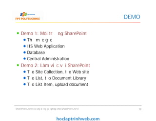 DEMO
Demo 1: Môi trường SharePoint
Thư mục gốc
IIS Web Application
Database
Central Administration
Demo 2: Làm việc với SharePoint
Tạo Site Collection, tạo Web site
Tạo List, tạo Document Library
Tạo List Item, upload document
Demo 1: Môi trường SharePoint
Thư mục gốc
IIS Web Application
Database
Central Administration
Demo 2: Làm việc với SharePoint
Tạo Site Collection, tạo Web site
Tạo List, tạo Document Library
Tạo List Item, upload document
SharePoint 2010 và xây dựng giải pháp cho SharePoint 2010 18
 