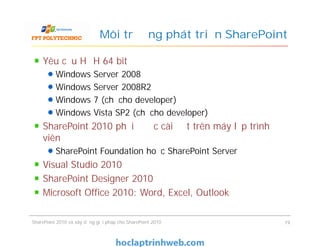 Môi trường phát triển SharePoint
Yêu cầu HĐH 64 bit
Windows Server 2008
Windows Server 2008R2
Windows 7 (chỉ cho developer)
Windows Vista SP2 (chỉ cho developer)
SharePoint 2010 phải được cài đặt trên máy lập trình
viên
SharePoint Foundation hoặc SharePoint Server
Visual Studio 2010
SharePoint Designer 2010
Microsoft Office 2010: Word, Excel, Outlook
Yêu cầu HĐH 64 bit
Windows Server 2008
Windows Server 2008R2
Windows 7 (chỉ cho developer)
Windows Vista SP2 (chỉ cho developer)
SharePoint 2010 phải được cài đặt trên máy lập trình
viên
SharePoint Foundation hoặc SharePoint Server
Visual Studio 2010
SharePoint Designer 2010
Microsoft Office 2010: Word, Excel, Outlook
SharePoint 2010 và xây dựng giải pháp cho SharePoint 2010 19
 