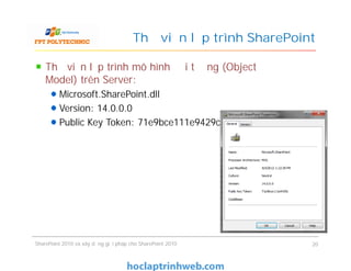 Thư viện lập trình SharePoint
Thư viện lập trình mô hình đối tượng (Object
Model) trên Server:
Microsoft.SharePoint.dll
Version: 14.0.0.0
Public Key Token: 71e9bce111e9429c
Thư viện lập trình mô hình đối tượng (Object
Model) trên Server:
Microsoft.SharePoint.dll
Version: 14.0.0.0
Public Key Token: 71e9bce111e9429c
SharePoint 2010 và xây dựng giải pháp cho SharePoint 2010 20
 