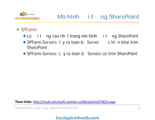 Mô hình đối tượng SharePoint
SPFarm:
Là đối tượng cao nhất trong mô hình đối tượng SharePoint
SPFarm.Servers: lấy ra toàn bộ Server được triển khai trên
SharePoint
SPFarm.Serives: Lấy ra toàn bộ Service có trên SharePoint
SPFarm:
Là đối tượng cao nhất trong mô hình đối tượng SharePoint
SPFarm.Servers: lấy ra toàn bộ Server được triển khai trên
SharePoint
SPFarm.Serives: Lấy ra toàn bộ Service có trên SharePoint
SharePoint 2010 và xây dựng giải pháp cho SharePoint 2010 22
Tham khảo: http://msdn.microsoft.com/en-us/library/ms473633.aspx
 