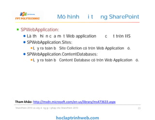 Mô hình đối tượng SharePoint
SPWebApplication:
Là thể hiện của một Web application được đặt trên IIS
SPWebApplication.Sites:
Lấy ra toàn bộ Site Colletion có trên Web Application đó.
SPWebApplication.ContentDatabases:
Lấy ra toàn bộ Content Database có trên Web Application đó.
SPWebApplication:
Là thể hiện của một Web application được đặt trên IIS
SPWebApplication.Sites:
Lấy ra toàn bộ Site Colletion có trên Web Application đó.
SPWebApplication.ContentDatabases:
Lấy ra toàn bộ Content Database có trên Web Application đó.
SharePoint 2010 và xây dựng giải pháp cho SharePoint 2010 23
Tham khảo: http://msdn.microsoft.com/en-us/library/ms473633.aspx
 