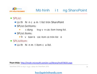 Mô hình đối tượng SharePoint
SPList:
Là thể hiện của một list trên SharePoint
SPList.GetItems:
Được dùng để truy vấn các item trong list.
SPList.Items:
Trả về toàn bộ các item có trên list đó
SPListItem:
Là thể hiện một item của list.
SPList:
Là thể hiện của một list trên SharePoint
SPList.GetItems:
Được dùng để truy vấn các item trong list.
SPList.Items:
Trả về toàn bộ các item có trên list đó
SPListItem:
Là thể hiện một item của list.
SharePoint 2010 và xây dựng giải pháp cho SharePoint 2010 26
Tham khảo: http://msdn.microsoft.com/en-us/library/ms473633.aspx
 