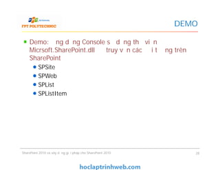 DEMO
Demo: Ứng dụng Console sử dụng thư viện
Micrsoft.SharePoint.dll để truy vấn các đối tượng trên
SharePoint
SPSite
SPWeb
SPList
SPListItem
Demo: Ứng dụng Console sử dụng thư viện
Micrsoft.SharePoint.dll để truy vấn các đối tượng trên
SharePoint
SPSite
SPWeb
SPList
SPListItem
SharePoint 2010 và xây dựng giải pháp cho SharePoint 2010 28
 
