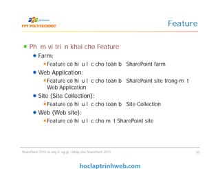 Feature
Phạm vi triển khai cho Feature
Farm:
Feature có hiệu lực cho toàn bộ SharePoint farm
Web Application:
Feature có hiệu lực cho toàn bộ SharePoint site trong một
Web Application
Site (Site Collection):
Feature có hiệu lực cho toàn bộ Site Collection
Web (Web site):
Feature có hiệu lực cho một SharePoint site
Phạm vi triển khai cho Feature
Farm:
Feature có hiệu lực cho toàn bộ SharePoint farm
Web Application:
Feature có hiệu lực cho toàn bộ SharePoint site trong một
Web Application
Site (Site Collection):
Feature có hiệu lực cho toàn bộ Site Collection
Web (Web site):
Feature có hiệu lực cho một SharePoint site
SharePoint 2010 và xây dựng giải pháp cho SharePoint 2010 30
 