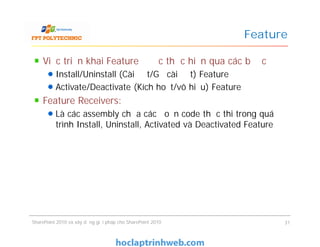 Feature
Việc triển khai Feature được thực hiện qua các bước
Install/Uninstall (Cài đặt/Gỡ cài đặt) Feature
Activate/Deactivate (Kích hoạt/vô hiệu) Feature
Feature Receivers:
Là các assembly chứa các đoạn code thực thi trong quá
trình Install, Uninstall, Activated và Deactivated Feature
Việc triển khai Feature được thực hiện qua các bước
Install/Uninstall (Cài đặt/Gỡ cài đặt) Feature
Activate/Deactivate (Kích hoạt/vô hiệu) Feature
Feature Receivers:
Là các assembly chứa các đoạn code thực thi trong quá
trình Install, Uninstall, Activated và Deactivated Feature
SharePoint 2010 và xây dựng giải pháp cho SharePoint 2010 31
 