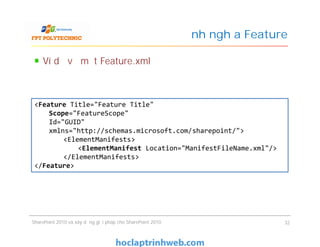 Định nghĩa Feature
Ví dụ về một Feature.xml
<Feature Title="Feature Title"
Scope="FeatureScope"
Id="GUID"
xmlns="http://schemas.microsoft.com/sharepoint/">
<ElementManifests>
<ElementManifest Location="ManifestFileName.xml"/>
</ElementManifests>
</Feature>
SharePoint 2010 và xây dựng giải pháp cho SharePoint 2010 32
<Feature Title="Feature Title"
Scope="FeatureScope"
Id="GUID"
xmlns="http://schemas.microsoft.com/sharepoint/">
<ElementManifests>
<ElementManifest Location="ManifestFileName.xml"/>
</ElementManifests>
</Feature>
 