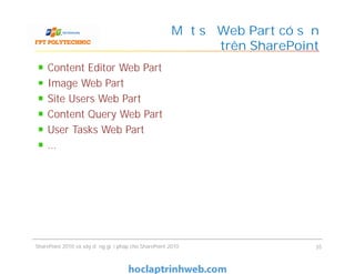 Một số Web Part có sẵn
trên SharePoint
Content Editor Web Part
Image Web Part
Site Users Web Part
Content Query Web Part
User Tasks Web Part
…
Content Editor Web Part
Image Web Part
Site Users Web Part
Content Query Web Part
User Tasks Web Part
…
SharePoint 2010 và xây dựng giải pháp cho SharePoint 2010 35
 