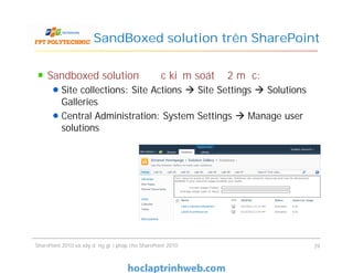 SandBoxed solution trên SharePoint
Sandboxed solution được kiểm soát ở 2 mức:
Site collections: Site Actions  Site Settings  Solutions
Galleries
Central Administration: System Settings  Manage user
solutions
SharePoint 2010 và xây dựng giải pháp cho SharePoint 2010 39
 