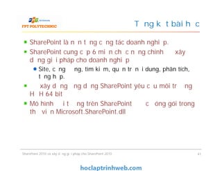 Tổng kết bài học
SharePoint là nền tảng cộng tác doanh nghiệp.
SharePoint cung cấp 6 miền chức năng chính để xây
dựng giải pháp cho doanh nghiệp
Site, cộng đồng, tìm kiếm, quản trị nội dung, phân tích,
tổng hợp.
Để xây dựng ứng dụng SharePoint yêu cầu môi trường
HĐH 64 bit
Mô hình đối tượng trên SharePoint được đóng gói trong
thư viện Microsoft.SharePoint.dll
SharePoint là nền tảng cộng tác doanh nghiệp.
SharePoint cung cấp 6 miền chức năng chính để xây
dựng giải pháp cho doanh nghiệp
Site, cộng đồng, tìm kiếm, quản trị nội dung, phân tích,
tổng hợp.
Để xây dựng ứng dụng SharePoint yêu cầu môi trường
HĐH 64 bit
Mô hình đối tượng trên SharePoint được đóng gói trong
thư viện Microsoft.SharePoint.dll
SharePoint 2010 và xây dựng giải pháp cho SharePoint 2010 41
 