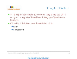 Tổng kết bài học
Sử dụng Visual Studio 2010 có thể xây dựng các chức
năng mở rộng trên SharePoint thông qua Solution và
Feature.
Có hai loại Solution trên SharePoint đó là
Farm
Sandboxed
Sử dụng Visual Studio 2010 có thể xây dựng các chức
năng mở rộng trên SharePoint thông qua Solution và
Feature.
Có hai loại Solution trên SharePoint đó là
Farm
Sandboxed
SharePoint 2010 và xây dựng giải pháp cho SharePoint 2010 42
 