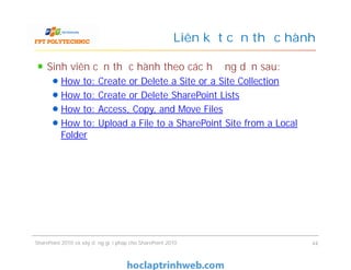 Liên kết cần thực hành
Sinh viên cần thực hành theo các hướng dẫn sau:
How to: Create or Delete a Site or a Site Collection
How to: Create or Delete SharePoint Lists
How to: Access, Copy, and Move Files
How to: Upload a File to a SharePoint Site from a Local
Folder
Sinh viên cần thực hành theo các hướng dẫn sau:
How to: Create or Delete a Site or a Site Collection
How to: Create or Delete SharePoint Lists
How to: Access, Copy, and Move Files
How to: Upload a File to a SharePoint Site from a Local
Folder
SharePoint 2010 và xây dựng giải pháp cho SharePoint 2010 44
 