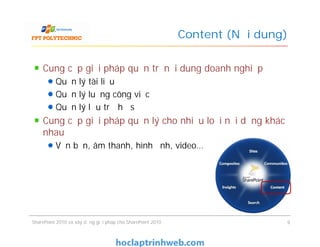 Content (Nội dung)
Cung cấp giải pháp quản trị nội dung doanh nghiệp
Quản lý tài liệu
Quản lý luồng công việc
Quản lý lưu trữ hồ sơ
Cung cấp giải pháp quản lý cho nhiều loại nội dụng khác
nhau
Văn bản, âm thanh, hình ảnh, video…
Cung cấp giải pháp quản trị nội dung doanh nghiệp
Quản lý tài liệu
Quản lý luồng công việc
Quản lý lưu trữ hồ sơ
Cung cấp giải pháp quản lý cho nhiều loại nội dụng khác
nhau
Văn bản, âm thanh, hình ảnh, video…
SharePoint 2010 và xây dựng giải pháp cho SharePoint 2010 9
 
