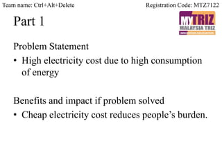 Part 1
Problem Statement
• High electricity cost due to high consumption
of energy
Benefits and impact if problem solved
• Cheap electricity cost reduces people’s burden.
Registration Code: MTZ7122Team name: Ctrl+Alt+Delete
 
