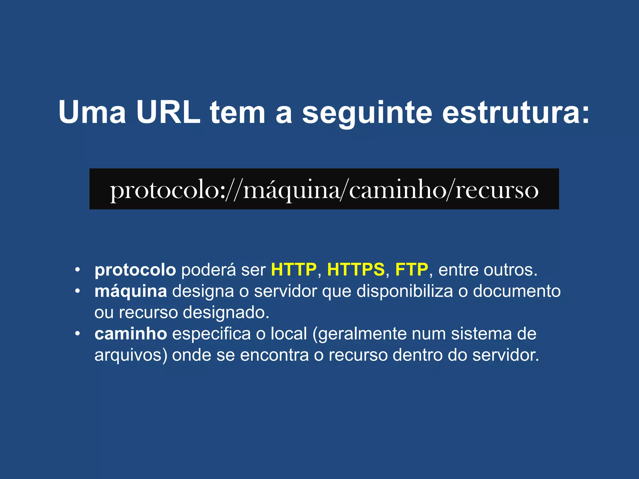 Uma URL tem a seguinte estrutura:
protocolo://máquina/caminho/recurso
• protocolo poderá ser HTTP, HTTPS, FTP, entre outros.
• máquina designa o servidor que disponibiliza o documento
ou recurso designado.
• caminho especifica o local (geralmente num sistema de
arquivos) onde se encontra o recurso dentro do servidor.
 
