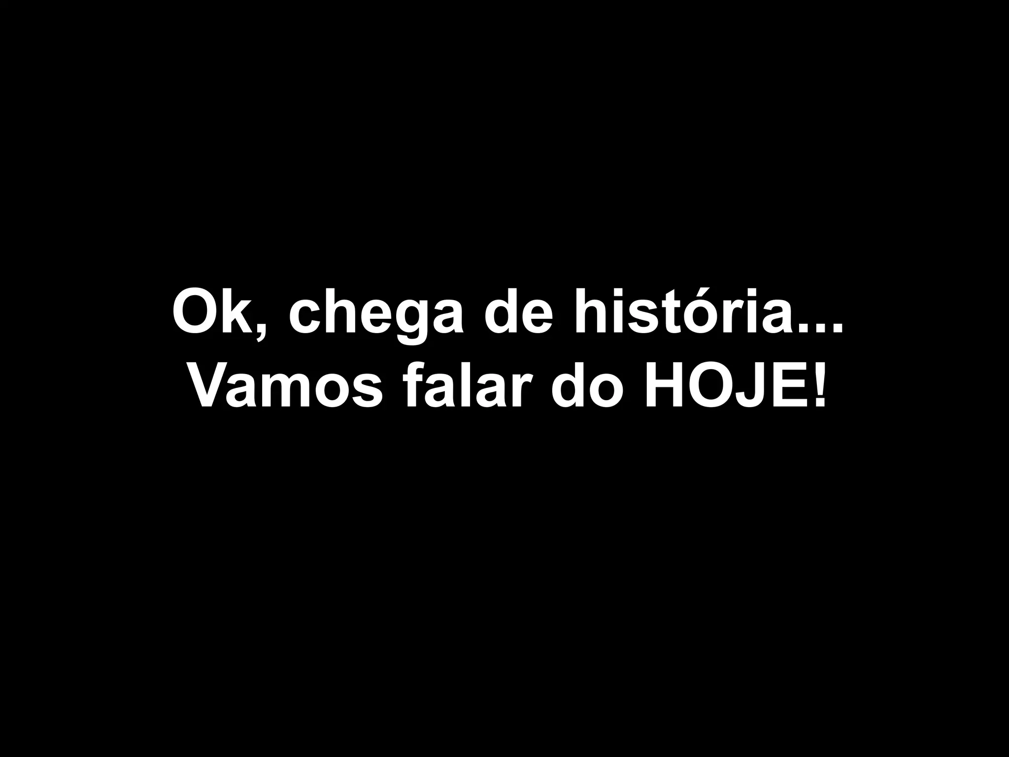 Ok, chega de história...
Vamos falar do HOJE!
 