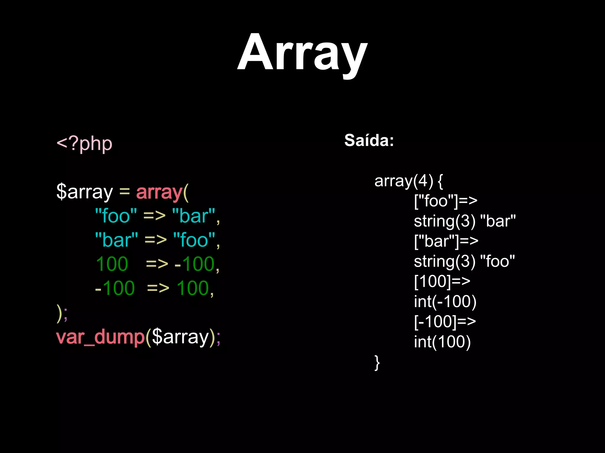 Array
<?php
$array = array(
"foo" => "bar",
"bar" => "foo",
100 => -100,
-100 => 100,
);
var_dump($array);
Saída:
array(4) {
["foo"]=>
string(3) "bar"
["bar"]=>
string(3) "foo"
[100]=>
int(-100)
[-100]=>
int(100)
}
 