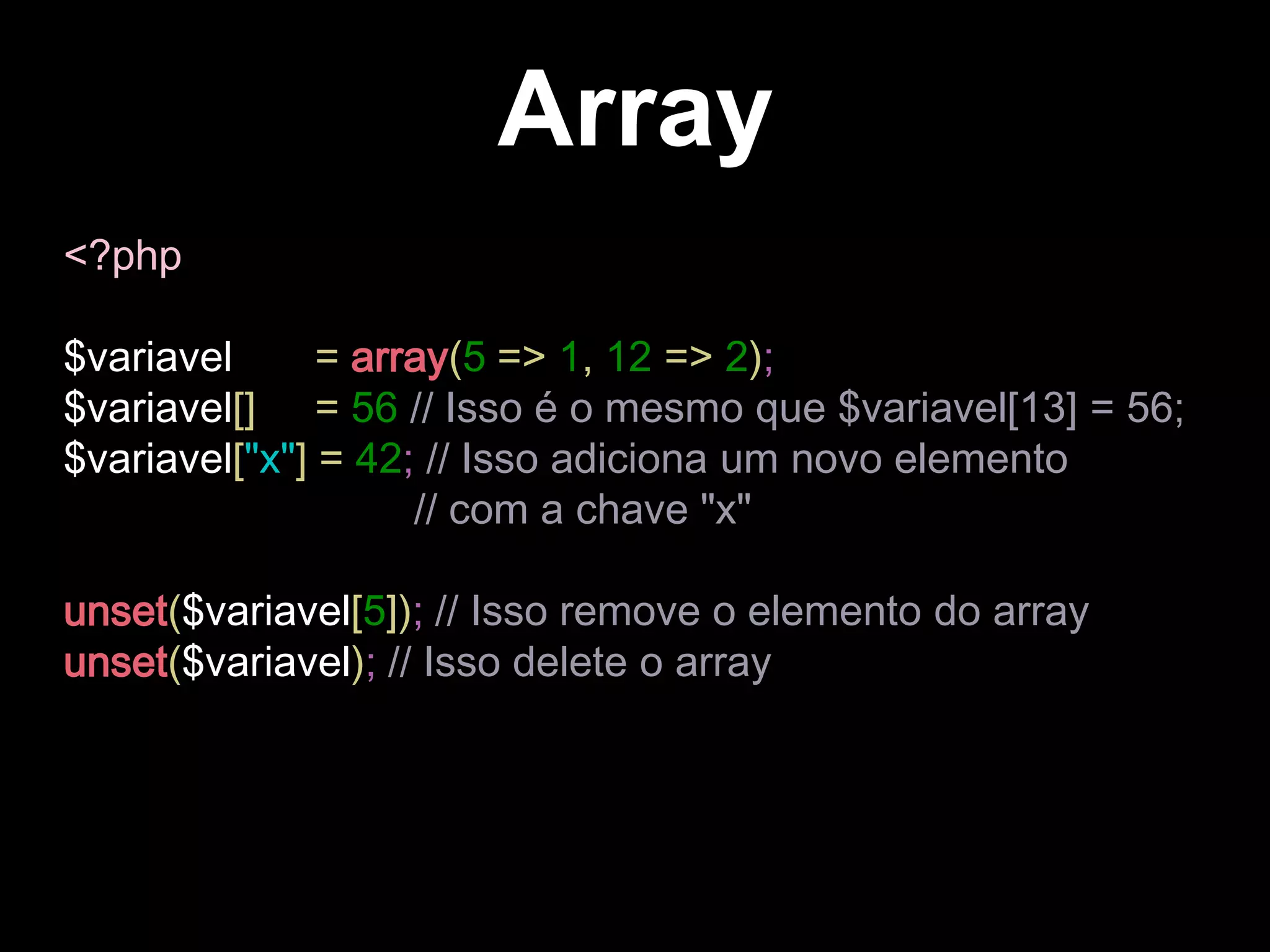 Array
<?php
$variavel = array(5 => 1, 12 => 2);
$variavel[] = 56 // Isso é o mesmo que $variavel[13] = 56;
$variavel["x"] = 42; // Isso adiciona um novo elemento
// com a chave "x"
unset($variavel[5]); // Isso remove o elemento do array
unset($variavel); // Isso delete o array
 
