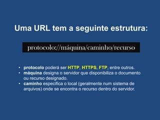 Uma URL tem a seguinte estrutura:
protocolo://máquina/caminho/recurso
• protocolo poderá ser HTTP, HTTPS, FTP, entre outros.
• máquina designa o servidor que disponibiliza o documento
ou recurso designado.
• caminho especifica o local (geralmente num sistema de
arquivos) onde se encontra o recurso dentro do servidor.
 