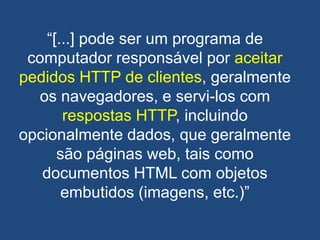 ―[...] pode ser um programa de
computador responsável por aceitar
pedidos HTTP de clientes, geralmente
os navegadores, e servi-los com
respostas HTTP, incluindo
opcionalmente dados, que geralmente
são páginas web, tais como
documentos HTML com objetos
embutidos (imagens, etc.)‖
 