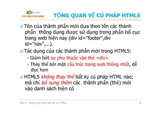 TỔNG QUAN VỀ CÚ PHÁP HTML5
  Tên của thành phần mới dựa theo tên các thành
phần thông dụng được sử dụng trong phần bố cục
trang web hiện nay (div id="footer",div
id="nav",...).
  Tác dụng của các thành phần mới trong HTML5:
 Giảm bớt sự phụ thuộc vào thẻ <div>
 Thay thế bởi một cấu trúc trang web thống nhất, dễ
đọc hơn
  HTML5 không thay thế bất kỳ cú pháp HTML nào;
mà chỉ bổ sung thêm các thành phần (thẻ) mới
vào danh sách hiện có
Slide 1 - Những khái niệm đầu tiên về HTML5 10
 