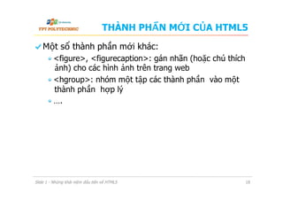 THÀNH PHẦN MỚI CỦA HTML5
  Một số thành phần mới khác:
 <figure>, <figurecaption>: gán nhãn (hoặc chú thích
ảnh) cho các hình ảnh trên trang web
 <hgroup>: nhóm một tập các thành phần vào một
thành phần hợp lý
 ….
Slide 1 - Những khái niệm đầu tiên về HTML5 18
 