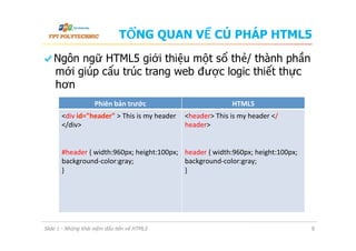TỔNG QUAN VỀ CÚ PHÁP HTML5
  Ngôn ngữ HTML5 giới thiệu một số thẻ/ thành phần
mới giúp cấu trúc trang web được logic thiết thực
hơn
Slide 1 - Những khái niệm đầu tiên về HTML5 8
Phiên	
  bản	
  trước	
   HTML5	
  
<div	
  id="header"	
  >	
  This	
  is	
  my	
  header	
  
</div>	
  
	
  
	
  
#header	
  {	
  width:960px;	
  height:100px;	
  
background-­‐color:gray;	
  
}	
  
	
  
	
  
	
  
	
  
<header>	
  This	
  is	
  my	
  header	
  </
header>	
  
	
  
	
  
header	
  {	
  width:960px;	
  height:100px;	
  
background-­‐color:gray;	
  
}	
  
	
  
 