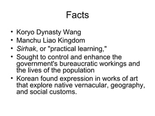 Facts
• Koryo Dynasty Wang
• Manchu Liao Kingdom
• Sirhak, or "practical learning,"
• Sought to control and enhance the
government's bureaucratic workings and
the lives of the population
• Korean found expression in works of art
that explore native vernacular, geography,
and social customs.
 