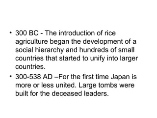 • 300 BC - The introduction of rice
agriculture began the development of a
social hierarchy and hundreds of small
countries that started to unify into larger
countries.
• 300-538 AD –For the first time Japan is
more or less united. Large tombs were
built for the deceased leaders.
 
