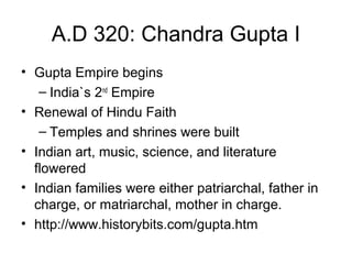 A.D 320: Chandra Gupta I
• Gupta Empire begins
– India`s 2nd
Empire
• Renewal of Hindu Faith
– Temples and shrines were built
• Indian art, music, science, and literature
flowered
• Indian families were either patriarchal, father in
charge, or matriarchal, mother in charge.
• http://www.historybits.com/gupta.htm
 