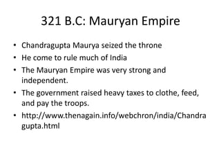 321 B.C: Mauryan Empire
• Chandragupta Maurya seized the throne
• He come to rule much of India
• The Mauryan Empire was very strong and
independent.
• The government raised heavy taxes to clothe, feed,
and pay the troops.
• http://www.thenagain.info/webchron/india/Chandra
gupta.html
 