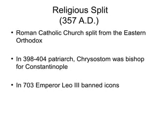 Religious Split
(357 A.D.)
●
Roman Catholic Church split from the Eastern
Orthodox
●
In 398-404 patriarch, Chrysostom was bishop
for Constantinople
●
In 703 Emperor Leo III banned icons
 