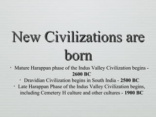 New Civilizations areNew Civilizations are
bornborn
• Mature Harappan phase of the Indus Valley Civilization begins -Mature Harappan phase of the Indus Valley Civilization begins -
2600 BC2600 BC
• Dravidian Civilization begins in South India -Dravidian Civilization begins in South India - 2500 BC2500 BC
• Late Harappan Phase of the Indus Valley Civilization begins,Late Harappan Phase of the Indus Valley Civilization begins,
including Cemetery H culture and other cultures -including Cemetery H culture and other cultures - 1900 BC1900 BC
 