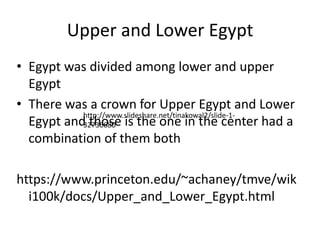 Upper and Lower Egypt
• Egypt was divided among lower and upper
Egypt
• There was a crown for Upper Egypt and Lower
Egypt and those is the one in the center had a
combination of them both
https://www.princeton.edu/~achaney/tmve/wik
i100k/docs/Upper_and_Lower_Egypt.html
http://www.slideshare.net/tinakowal2/slide-1-
32736680
 