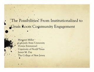 The Possibilities! From Institutionalized to
Grass Roots Community Engagement
Margaret Miller
Colorado State University
Donna Emmanuel
University of North Texas
James M. Day
The College of New Jersey
 