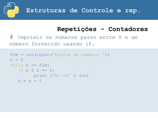 Estruturas de Controle e rep.
# Imprimir os números pares entre 0 e um
número fornecido usando if.
Repetições - Contadores
fim = int(input(“Digite um número: ”))
n = 0
while n <= fim:
if n % 2 == 0:
print (“N: %d” % (n))
n = n + 1
 