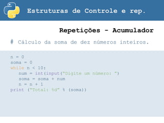 Estruturas de Controle e rep.
# Cálculo da soma de dez números inteiros.
Repetições - Acumulador
n = 0
soma = 0
while n < 10:
num = int(input(“Digite um número: ”)
soma = soma + num
n = n + 1
print (“Total: %d” % (soma))
 